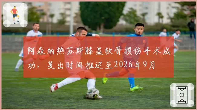 阿森纳热苏斯膝盖软骨损伤手术成功,复出时间推迟至2026年9月