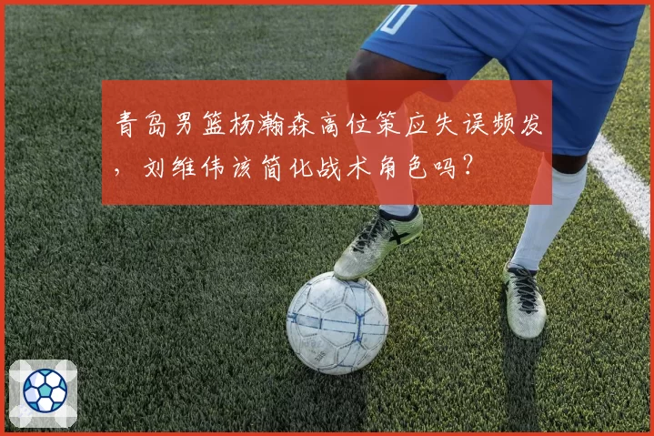 青岛男篮杨瀚森高位策应失误频发，刘维伟该简化战术角色吗？