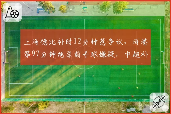 上海德比补时12分钟惹争议,海港第97分钟绝杀前手球嫌疑,中超补时时间计算规则急待统一