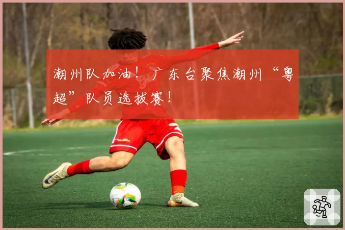 潮州队加油！广东台聚焦潮州“粤超”队员选拔赛！