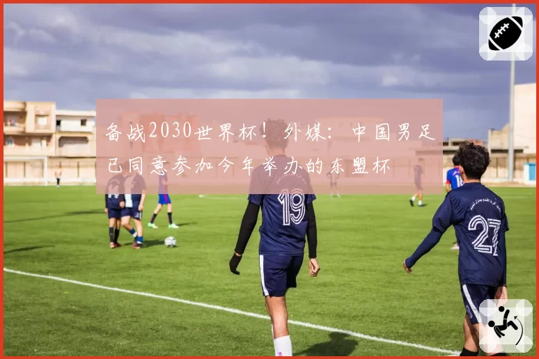 备战2030世界杯!外媒:中国男足已同意参加今年举办的东盟杯