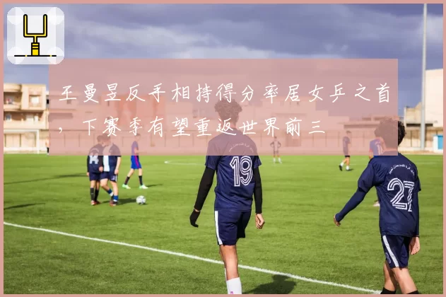 王曼昱反手相持得分率居女乒之首,下赛季有望重返世界前三