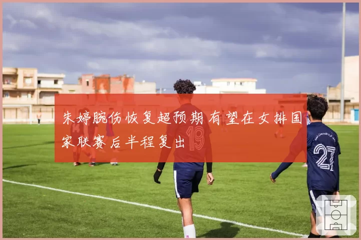 朱婷腕伤恢复超预期 有望在女排国家联赛后半程复出