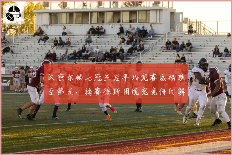 汉密尔顿七冠王后平均完赛成绩跌至第五，梅赛德斯困境究竟何时解脱？
