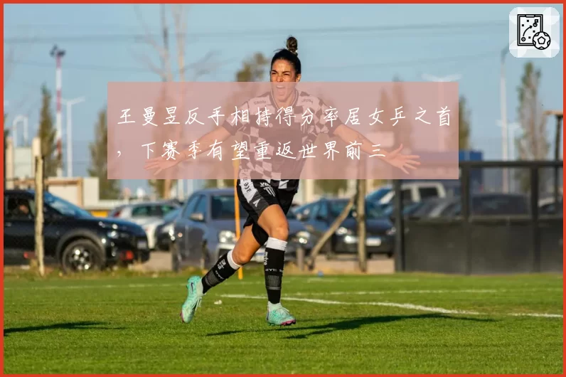 王曼昱反手相持得分率居女乒之首,下赛季有望重返世界前三
