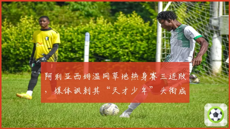 阿利亚西姆温网草地热身赛三连败,媒体讽刺其“天才少年”头衔成笑话
