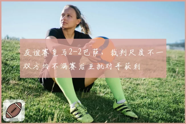 友谊赛皇马2-2巴萨,裁判尺度不一双方均不满赛后互批对手获利