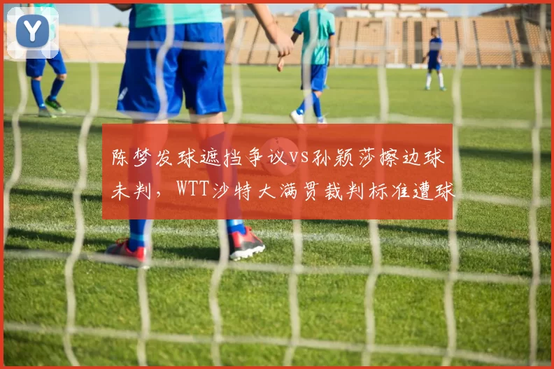 陈梦发球遮挡争议vs孙颖莎擦边球未判,WTT沙特大满贯裁判标准遭球迷对比