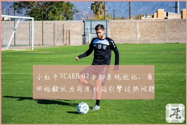 小红牛VCARB 02冷却系统优化，角田裕毅认为匈牙利站引擎过热问题将缓解