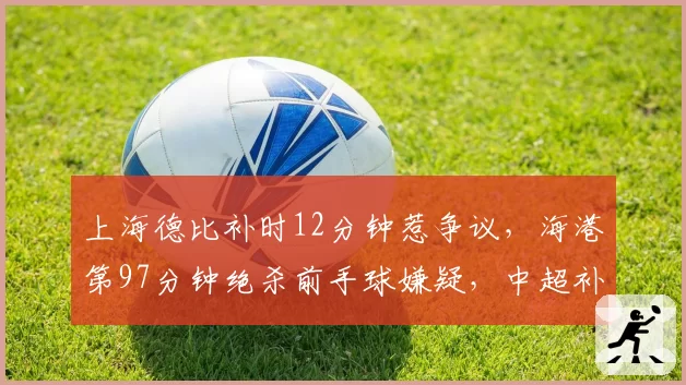 上海德比补时12分钟惹争议,海港第97分钟绝杀前手球嫌疑,中超补时时间计算规则急待统一