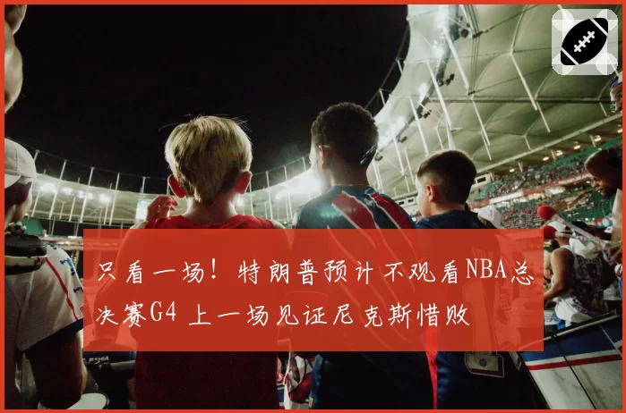 只看一场！特朗普预计不观看NBA总决赛G4 上一场见证尼克斯惜败
