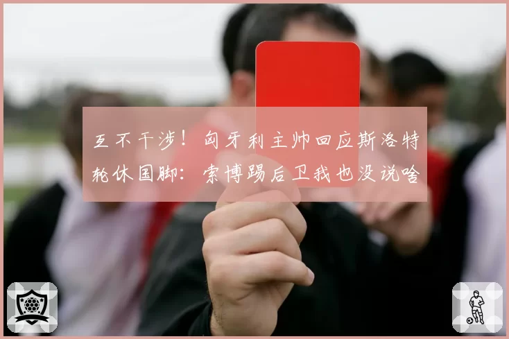 互不干涉！匈牙利主帅回应斯洛特轮休国脚：索博踢后卫我也没说啥